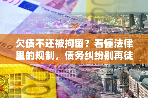 济南欠债不还被拘留？看懂法律里的规制，债务纠纷别再徒劳奔波
